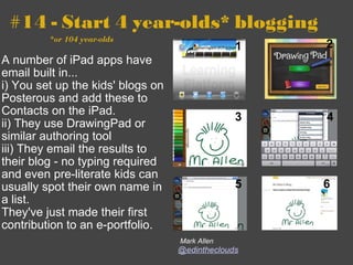 #14 - Start 4 year-olds* blogging                       *or 104 year-olds A number of iPad apps have email built in...   i) You set up the kids' blogs on Posterous and add these to Contacts on the iPad.  ii) They use DrawingPad or similar authoring tool  iii) They email the results to their blog - no typing required and even pre-literate kids can usually spot their own name in a list.   They've just made their first contribution to an e-portfolio.   Mark Allen @edintheclouds 1 2 3 4 5 6 