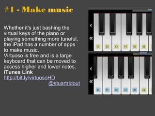 #1 - Make  music Whether it's just bashing the virtual keys of the piano or playing something more tuneful, the iPad has a number of apps to make music. Virtuoso is free and is a large keyboard that can be moved to access higher and lower notes. iTunes Link http://bit.ly/virtuosoHD    @stuartridout 