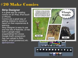 #20 Make Comics   Strip Designer is a great app for creating comics on an iPad, iPod touch or iPhone. Comics are a great way of getting children to record or report on their experiences & learning. Strip Designer is easy to use and has lots of features. (it has built in google maps snapshotting! EG shows Google Earth screenshot) App can upload to flickr, twitpic, email (posterous) etc. @johnjohnston 