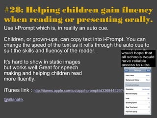 #28: Helping children gain fluency when reading or presenting orally. Use i-Prompt which is, in reality an auto cue. Children, or grown-ups, can copy text into i-Prompt. You can change the speed of the text as it rolls through the auto cue to suit the skills and fluency of the reader. It's hard to show in static images but works well.Great for speech  making and helping children read  more fluently.   iTunes link :  http://itunes.apple.com/us/app/i-prompt/id336844826?mt=8   @allanahk 