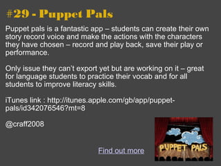 #29 - Puppet Pals Puppet pals is a fantastic app – students can create their own story record voice and make the actions with the characters they have chosen – record and play back, save their play or performance.  Only issue they can’t export yet but are working on it – great for language students to practice their vocab and for all students to improve literacy skills. iTunes link : http://itunes.apple.com/gb/app/puppet-pals/id342076546?mt=8 @craff2008 Find out more 