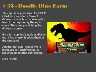 # 33 - Doodle Dino Farm This app is one we used for PSED. Children look after a farm of dinosaurs, which is popular with a few of the boys in my Reception class. They enjoy watching the dinosaurs grow.   It's a fun app that's quite addictive too. I find myself feeding them at the weekend!    Another pet app I would like to introduce is TouchPets but it requires an internet connection.       Marc Faulder 