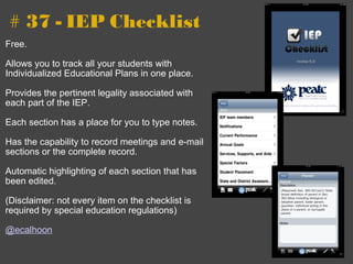 # 37 - IEP Checklist Free. Allows you to track all your students with Individualized Educational Plans in one place. Provides the pertinent legality associated with each part of the IEP. Each section has a place for you to type notes. Has the capability to record meetings and e-mail sections or the complete record. Automatic highlighting of each section that has been edited. (Disclaimer: not every item on the checklist is required by special education regulations) @ecalhoon 
