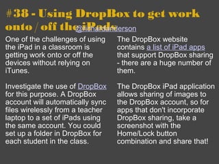 #38 - Using DropBox to get work onto / off the iPads One of the challenges of using the iPad in a classroom is getting work onto or off the devices without relying on iTunes. Investigate the use of  DropBox  for this purpose. A DropBox account will automatically sync files wirelessly from a teacher laptop to a set of iPads using the same account. You could set up a folder in DropBox for each student in the class. The DropBox website contains  a list of iPad apps  that support DropBox sharing - there are a huge number of them.  The DropBox iPad application allows sharing of images to the DropBox account, so for apps that don't incorporate DropBox sharing, take a screenshot with the Home/Lock button combination and share that! @richardanderson 