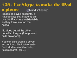 #39 - Use Skype to make the iPad a phone I made 15 skype accounts.  I have a class set. Students can use the iPads as a walkie-talkie as they travel around the school.   No video but all the other benefits of skype (free phone calls anywhere). You can also create a skype account to collect voice mails from students (oral reports, field research, etc...).   @ brandtschneider 