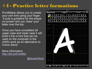 #4 - Practice letter formations iFontMaker allows you to create your own font using your finger.  It puts a guideline for the shape on-screen and you 'draw' your letter over the top. Once you have completed all upper case and lower case it will build it into a font that can be used on the computer in the child's work as an alternative to Comic Sans!  More information http://bit.ly/iFontMkr   @stuartridout 