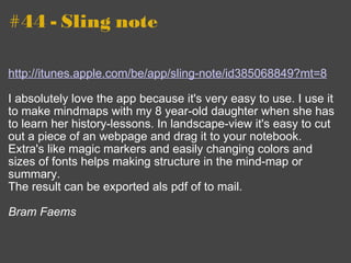 #44 - Sling note http://itunes.apple.com/be/app/sling-note/id385068849?mt=8 I absolutely love the app because it's very easy to use. I use it to make mindmaps with my 8 year-old daughter when she has to learn her history-lessons. In landscape-view it's easy to cut out a piece of an webpage and drag it to your notebook. Extra's like magic markers and easily changing colors and sizes of fonts helps making structure in the mind-map or summary.  The result can be exported als pdf of to mail. Bram Faems 