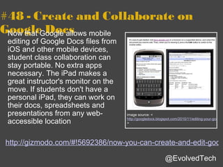 #48 - Create and Collaborate on Google Docs Now that Google allows mobile editing of Google Docs files from iOS and other mobile devices, student class collaboration can stay portable. No extra apps necessary. The iPad makes a great instructor's monitor on the move. If students don't have a personal iPad, they can work on their docs, spreadsheets and presentations from any web-accessible location http://gizmodo.com/#!5692386/now-you-can-create-and-edit-google-docs-on-ipad-iphone-and-android @EvolvedTech image source: < http://googledocs.blogspot.com/2010/11/editing-your-google-docs-on-go.html > 