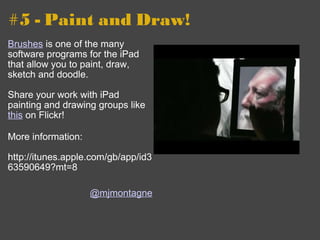 #5 - Paint and Draw! Brushes  is one of the many software programs for the iPad that allow you to paint, draw, sketch and doodle. Share your work with iPad painting and drawing groups like  this  on Flickr!  More information: http://itunes.apple.com/gb/app/id363590649?mt=8 @mjmontagne 