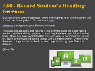 #50 - Record Student's Reading: Evernote   Evernote   Evernote  allows you to keep notes, audio and clippings in an online account that you can access anywhere. Find out more  here . Download  the App onto your iPad and computer.     The student reads a text and records it into Evernote using the audio record function.  At the end they can listen to what they have read and follow it in their book.  Once they have completed this they set 1 goal to work/continue working on.  Each audio recording can be tagged with a students name.  Once synced these recordings are accessible from any computer through your Evernote account.   @heymilly 