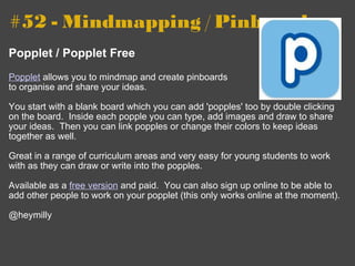 #52 - Mindmapping / Pinboard   Popplet / Popplet Free   Popplet  allows you to mindmap and create pinboards to organise and share your ideas. You start with a blank board which you can add 'popples' too by double clicking on the board.  Inside each popple you can type, add images and draw to share your ideas.  Then you can link popples or change their colors to keep ideas together as well. Great in a range of curriculum areas and very easy for young students to work with as they can draw or write into the popples. Available as a  free version  and paid.  You can also sign up online to be able to add other people to work on your popplet (this only works online at the moment). @heymilly 