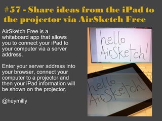 #57 - Share ideas from the iPad to the projector via AirSketch Free AirSketch Free is a whiteboard app that allows you to connect your iPad to your computer via a server address.     Enter your server address into your browser, connect your computer to a projector and then your iPad information will be shown on the projector. @heymilly 