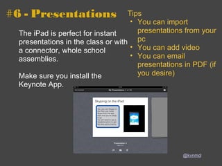 #6 - Presentations The iPad is perfect for instant presentations in the class or with a connector, whole school assemblies. Make sure you install the Keynote App. @kvnmcl Tips You can import presentations from your pc You can add video  You can email presentations in PDF (if you desire) 