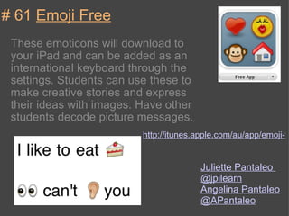 # 61  Emoji Free These emoticons will download to your iPad and can be added as an international keyboard through the settings. Students can use these to make creative stories and express their ideas with images. Have other students decode picture messages. http://itunes.apple.com/au/app/emoji-free/id332509635?mt=8 Juliette Pantaleo  @jpilearn Angelina Pantaleo  @APantaleo 
