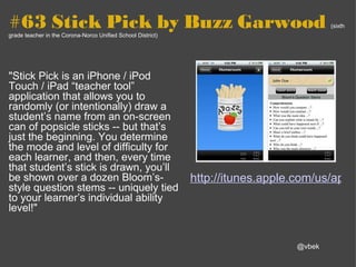 #63 Stick Pick by Buzz Garwood  (sixth grade teacher in the Corona-Norco Unified School District) "Stick Pick is an iPhone / iPod Touch / iPad “teacher tool” application that allows you to randomly (or intentionally) draw a student’s name from an on-screen can of popsicle sticks -- but that’s just the beginning. You determine the mode and level of difficulty for each learner, and then, every time that student’s stick is drawn, you’ll be shown over a dozen Bloom’s-style question stems -- uniquely tied to your learner’s individual ability level!" http://itunes.apple.com/us/app/stick-pick/id436682059?mt=8&ls=1 @vbek 
