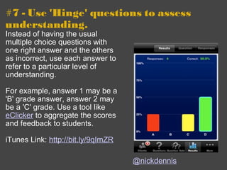 #7 - Use 'Hinge' questions to assess understanding. Instead of having the usual multiple choice questions with one right answer and the others as incorrect, use each answer to refer to a particular level of understanding. For example, answer 1 may be a 'B' grade answer, answer 2 may be a 'C' grade. Use a tool like  eClicker  to aggregate the scores and feedback to students. iTunes Link:  http://bit.ly/9qImZR @nickdennis 