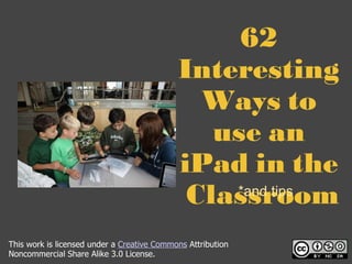 62 Interesting Ways to use an iPad in the  Classroom *and tips This work is licensed under a  Creative Commons  Attribution Noncommercial Share Alike 3.0 License. 