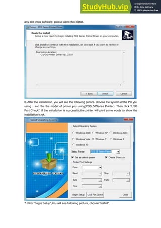 any anti virus software, please allow this install.
6. After the installation, you will see the following picture, choose the system of the PC you
using and the the model of printer you using(POS 58Series Printer). Then click “USB
Port Check”. If the installation is successful,the printer will print some words to show the
installation is ok.
7.Click “Begin Setup”,You will see following picture, choose “Install”,
 