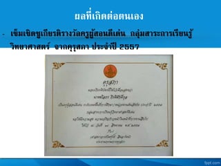 ผลที่เกิดต่อตนเอง
- เข็มเชิดชูเกียรติรางวัลครูผู้สอนดีเด่น กลุ่มสาระการเรียนรู้
วิทยาศาสตร จากคุรุสภา ประจาปี 2557
 