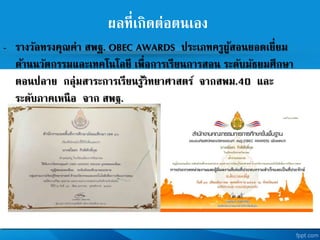 ผลที่เกิดต่อตนเอง
- รางวัลทรงคุณค่า สพฐ. OBEC AWARDS ประเภทครูผู้สอนยอดเยี่ยม
ด้านนวัตกรรมและเทคโนโลยี เพื่อการเรียนการสอน ระดับมัธยมศึกษา
ตอนปลาย กลุ่มสาระการเรียนรู้วิทยาศาสตร จากสพม.40 และ
ระดับภาคเหนือ จาก สพฐ.
ปี การศึกษา 2557
 