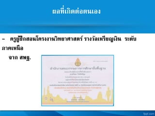ผลที่เกิดต่อตนเอง
- ครูผู้ฝึกสอนโครงงานวิทยาศาสตร รางวัลเหรียญเงิน ระดับ
ภาคเหนือ
จาก สพฐ.
 