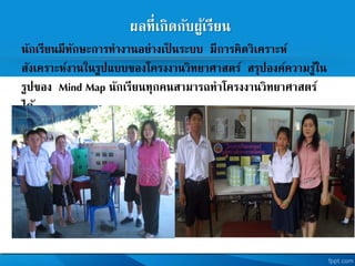 ผลที่เกิดกับผู้เรียน
นักเรียนมีทักษะการทางานอย่างเป็ นระบบ มีการคิดวิเคราะห
สังเคราะหงานในรูปแบบของโครงงานวิทยาศาสตร สรุปองคความรู้ใน
รูปของ Mind Map นักเรียนทุกคนสามารถทาโครงงานวิทยาศาสตร
ได้
 