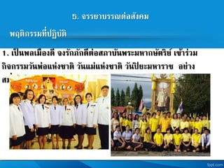 5. จรรยาบรรณต่อสังคม
พฤติกรรมที่ปฏิบัติ
1. เป็ นพลเมืองดี จงรักภักดีต่อสภาบันพระมหากษัตริย เข้าร่วม
กิจกรรมวันพ่อแห่งชาติ วันแม่แห่งชาติ วันปิ ยะมหาราช อย่าง
สม่าเสมอ
 