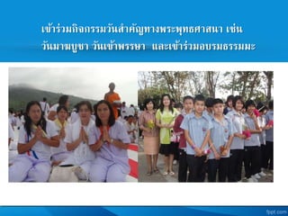 เข้าร่วมกิจกรรมวันสาคัญทางพระพุทธศาสนา เช่น
วันมาฆบูชา วันเข้าพรรษา และเข้าร่วมอบรมธรรมมะ
 