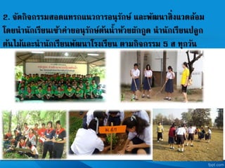 2. จัดกิจกรรมสอดแทรกแนวการอนุรักษ และพัฒนาสิ่งแวดล้อม
โดยนานักเรียนเข้าค่ายอนุรักษต้นน้าห้วยผักกูด นานักเรียนปลูก
ต้นไม้และนานักเรียนพัฒนาโรงเรียน ตามกิจกรรม 5 ส ทุกวัน
 