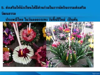 5. ส่งเสริมให้นักเรียนได้มีส่วนร่วมในการจัดกิจกรรมส่งเสริม
วัฒนธรรม
ประเพณีไทย ในวันลอยกระทง วันขึ้นปี ใหม่ เป็ นต้น
 