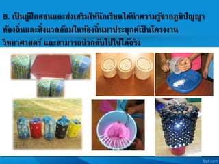 6. เป็ นผู้ฝึกสอนและส่งเสริมให้นักเรียนได้นาความรู้จากภูมิปัญญา
ท้องถิ่นและสิ่งแวดล้อมในท้องถิ่นมาประยุกตเป็ นโครงงาน
วิทยาศาสตร และสามารถนากลับไปใช้ได้จริง
 