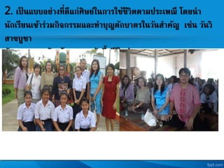 2. เป็ นแบบอย่างที่ดีแก่ศิษยในการใช้ชีวิตตามประเพณี โดยนา
นักเรียนเข้าร่วมกิจกรรมและทาบุญตักบาตรในวันสาคัญ เช่น วันวิ
สาขบูชา
วันมาฆบูชา วันเข้าพรรษา วันขึ้นปี ใหม่
 