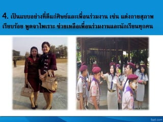 4. เป็ นแบบอย่างที่ดีแก่ศิษยและเพื่อนร่วมงาน เช่น แต่งกายสุภาพ
เรียบร้อย พูดจาไพเราะ ช่วยเหลือเพื่อนร่วมงานและนักเรียนทุกคน
 