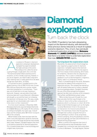 56 MINING REVIEW AFRICA / Issue 1 | 2021
THE MINING VALUE CHAIN | STEP 1: EXPLORATION
Turn back the clock
Diamond
exploration
The COVID-19 pandemic has had a devastating
impact on the diamond industry, with demand for
these precious stones reduced as a result of a global
economic downturn. This, in turn, has cast doubt
on diamond exploration programmes. Botswana
Diamonds MD JAMES CAMPBELL believes however
that there is no better time to undertake exploration
than now. GERARD PETER reports.
A
s a veteran of 35 years in diamond
exploration and project development,
Campbell has experienced both
the highs and lows of the sector.
According to him, while the sector
is going through a rough patch, this is not new.
“The diamond market reflects world economic
situations, so this is hardly surprising. However, if
you are an explorer, you need to take a long-term
view, meaning now is a really good time to do deals
and get your work done,” he states.
To illustrate his point, Campbell points to the
global financial crisis of 2009. At the time, he was
MD of African Diamonds and a similar market
sentiment prevailed as it currently does. “There
was a lot of talk that no one was investing in
diamonds. However, we executed a financially
attractive deal with Lucara Diamond in Botswana
who bought us out and then went on to develop
the diamond-rich Karowe mine. This was a really
good deal for our shareholders who made a 25
times return on their investment.”
In a more recent example, in November 2020,
Botswana Diamonds acquired Sekaka Diamonds
for US$300 000 plus a 5% royalty. On the contrary,
according to Campbell, four years ago, it would
have cost the company about $8 million to acquire
30% of the company.
World markets aside, there has been talk that
there is very little exploration upside for diamonds
because most of the large discoveries have already
been made. However, Campbell explains that there
is still plenty of potential for diamond exploration.
This is predominately down to new technology and
a higher level of precision.
Turning back the exploration clock
Meanwhile, the advancement of technology has
also reopened up opportunities for diamond
exploration. Campbell explains that diamond
exploration traditionally comprises two aspects.
The first is heavy mineral sampling, which looks
for kimberlitic indicators that are ubiquitous to
kimberlites. This is used in combination with
geophysics such as electromagnetics, magnetics,
gravity, radar or a combination thereof.
Now, in a breakthrough for the sector, Botswana
Diamonds has added a third component to its
exploration process. The company has teamed up
with UK-based Subterrane to conduct a detailed
structural geology analysis. Campbell illustrates
the use of this three-pronged technological
approach by referring to activities at the company’s
Thorny River and Marsfontein project areas.
“When kimberlites push through the crust,
they naturally find their way through to the
surface or close to the surface using zones of
weakness which is a fracture or a fault. All of the
blows (small kimberlite pipes such as the highly
lucrative Marsfontein mine) in the area are on
an intersection of a fracture and a dolerite
dyke. This essentially means that the pipe has
emerged near surface using the fracture to
find a pathway to surface. So by using heavy
mineral sampling, doing the geophysics and the
structural geology, we have now embarked on a
phased drilling programme.”
When it comes to the argument that most of
diamond discoveries have already been found,
Campbell has a contrarian view, particularly when
it comes to Botswana. “To a large degree, I believe
Will we find
another
Orapa or
Jwaneng in
Botswana?
It’s unlikely
but will we
find another
Karowe?
The answer
is yes,
JAMES
CAMPBELL
Drilling on Thorny River
Drilling on Thorny River
 
