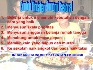 1. Bekerja untuk memenuhi kebutuhan dengan cara yang baik 2. Menyusun skala prioritas 3. Menyusun anggaran belanja rumah tangga 4. Menabung untuk masa depan 5. Memilih kain yang bagus dan murah 6. Ke sekolah naik angkot dari pada naik taksi TINDAKAN EKONOMI = KEGIATAN EKONOMI Contoh Tindakan Ekonomi Rasional 
