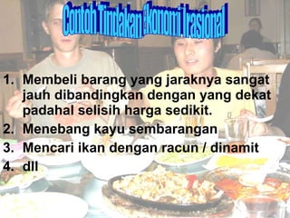 1. Membeli barang yang jaraknya sangat jauh dibandingkan dengan yang dekat padahal selisih harga sedikit. 2. Menebang kayu sembarangan 3. Mencari ikan dengan racun / dinamit 4. dll Contoh Tindakan Ekonomi Irasional 