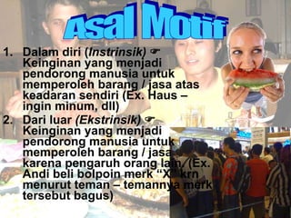 1.  Dalam diri ( Instrinsik)    Keinginan yang menjadi pendorong manusia untuk memperoleh barang / jasa atas keadaran sendiri (Ex. Haus – ingin minum, dll) 2.  Dari luar  (Ekstrinsik)    Keinginan yang menjadi pendorong manusia untuk memperoleh barang / jasa karena pengaruh orang lain. (Ex. Andi beli bolpoin merk “X” krn menurut teman – temannya merk tersebut bagus) Asal Motif 