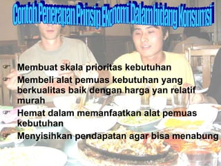 Membuat skala prioritas kebutuhan Membeli alat pemuas kebutuhan yang berkualitas baik dengan harga yan relatif murah Hemat dalam memanfaatkan alat pemuas kebutuhan Menyisihkan pendapatan agar bisa menabung Contoh Penerapan Prinsip Ekonomi Dalam bidang Konsumsi 