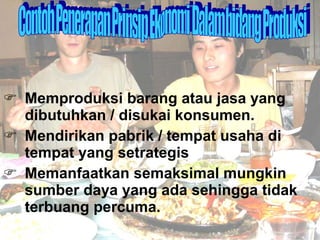 Memproduksi barang atau jasa yang dibutuhkan / disukai konsumen. Mendirikan pabrik / tempat usaha di tempat yang setrategis Memanfaatkan semaksimal mungkin sumber daya yang ada sehingga tidak terbuang percuma. Contoh Penerapan Prinsip Ekonomi Dalam bidang Produksi 