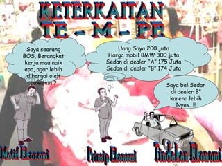 KETERKAITAN TE - M - PE Motif Ekonomi Prinsip Ekonomi Tindakan Ekonomi Saya seorang BOS, Berangkat kerja mau naik apa, agar lebih dihargai oleh bawahan ? Uang Saya 200 juta Harga mobil BMW 300 juta Sedan di dealer “A” 175 Juta Sedan di dealer “B” 174 Juta Saya beliSedan di dealer B” karena lebih Nyos…!! 