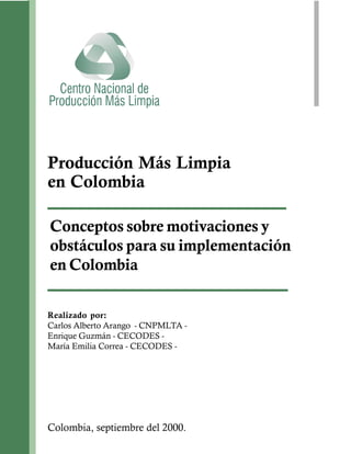Producción Más Limpia
en Colombia

Conceptos sobre motivaciones y
obstáculos para su implementación
en Colombia

Realizado por:
Carlos Alberto Arango - CNPMLTA -
Enrique Guzmán - CECODES -
María Emilia Correa - CECODES -




Colombia, septiembre del 2000.
 