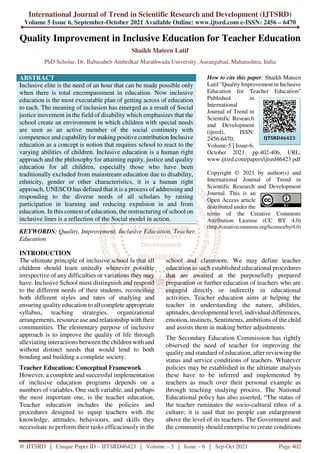 International Journal of Trend in Scientific Research and Development (IJTSRD)
Volume 5 Issue 6, September-October 2021 Available Online: www.ijtsrd.com e-ISSN: 2456 – 6470
@ IJTSRD | Unique Paper ID – IJTSRD46423 | Volume – 5 | Issue – 6 | Sep-Oct 2021 Page 402
Quality Improvement in Inclusive Education for Teacher Education
Shaikh Mateen Latif
PhD Scholar, Dr. Babasaheb Ambedkar Marathwada University, Aurangabad, Maharashtra, India
ABSTRACT
Inclusive elite is the need of an hour that can be made possible only
when there is total encompassment in education. Now inclusive
education is the most executable plan of getting across of education
to each. The meaning of inclusion has emerged as a result of Social
justice movement in the field of disability which emphasizes that the
school create an environment in which children with special needs
are seen as an active member of the social continuity with
competence and capability for making positive contribution Inclusive
education as a concept is notion that requires school to react to the
varying abilities of children. Inclusive education is a human right
approach and the philosophy for attaining equity, justice and quality
education for all children, especially those who have been
traditionally excluded from mainstream education due to disability,
ethnicity, gender or other characteristics, it is a human right
approach, UNESCO has defined that it is a process of addressing and
responding to the diverse needs of all scholars by raising
participation in learning and reducing expulsion in and from
education. In this context of education, the restructuring of school on
inclusive lines is a reflection of the Social model in action.
KEYWORDS: Quality, Improvement, Inclusive Education, Teacher,
Education
How to cite this paper: Shaikh Mateen
Latif "Quality Improvement in Inclusive
Education for Teacher Education"
Published in
International
Journal of Trend in
Scientific Research
and Development
(ijtsrd), ISSN:
2456-6470,
Volume-5 | Issue-6,
October 2021, pp.402-406, URL:
www.ijtsrd.com/papers/ijtsrd46423.pdf
Copyright © 2021 by author(s) and
International Journal of Trend in
Scientific Research and Development
Journal. This is an
Open Access article
distributed under the
terms of the Creative Commons
Attribution License (CC BY 4.0)
(http://creativecommons.org/licenses/by/4.0)
INTRODUCTION
The ultimate principle of inclusive school is that all
children should learn unitedly wherever possible
irrespective of any difficulties or variations they may
have. Inclusive School must distinguish and respond
to the different needs of their students, reconciling
both different styles and rates of studying and
ensuring quality education to all complete appropriate
syllabus, teaching strategies, organizational
arrangements, resource use and relationship with their
communities. The elementary purpose of inclusive
approach is to improve the quality of life through
alleviating interactions between the children with and
without distinct needs that would lend to both
bonding and building a complete society.
Teacher Education: Conceptual Framework
However, a complete and successful implementation
of inclusive education programs depends on a
numbers of variables. One such variable, and perhaps
the most important one, is the teacher education,
Teacher education includes the policies and
procedures designed to equip teachers with the
knowledge, attitudes, behaviours, and skills they
necessitate to perform their tasks efficaciously in the
school and classroom. We may define teacher
education as such established educational procedures
that are awaited at the purposefully prepared
preparation or further education of teachers who are
engaged directly or indirectly in educational
activities. Teacher education aims at helping the
teacher in understanding the nature, abilities,
aptitudes, developmental level, individual differences,
emotion, instincts, Sentiments, ambitions of the child
and assists them in making better adjustments.
The Secondary Education Commission has rightly
observed the need of teacher for improving the
quality and standard of education, after reviewing the
status and service conditions of teachers. Whatever
policies may be established in the ultimate analysis
these have to be inferred and implemented by
teachers as much over their personal example as
through teaching studying process. The National
Educational policy has also asserted, “The status of
the teacher ruminates the socio-cultural ethos of a
culture; it is said that no people can enlargement
above the level of its teachers. The Government and
the community should enterprise to create conditions
IJTSRD46423
 