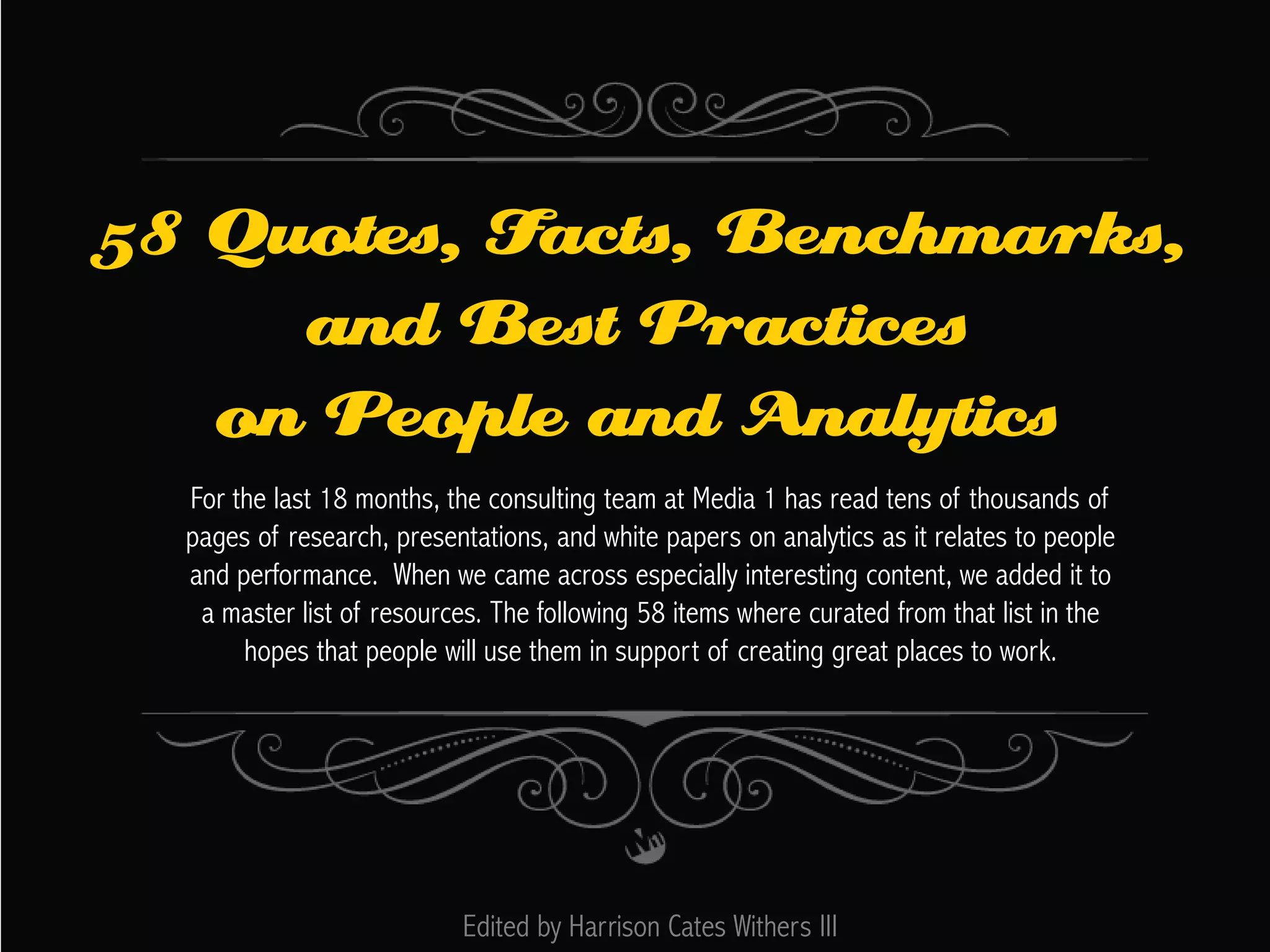 58 Quotes, Facts, Benchmarks,
and Best Practices
on People and Analytics
For the last 18 months, the consulting team at Media 1 has read tens of thousands of
pages of research, presentations, and white papers on analytics as it relates to people
and performance. When we came across especially interesting content, we added it to
a master list of resources. The following 58 items where curated from that list in the
hopes that people will use them in support of creating great places to work.

Edited by Harrison Cates Withers III

 