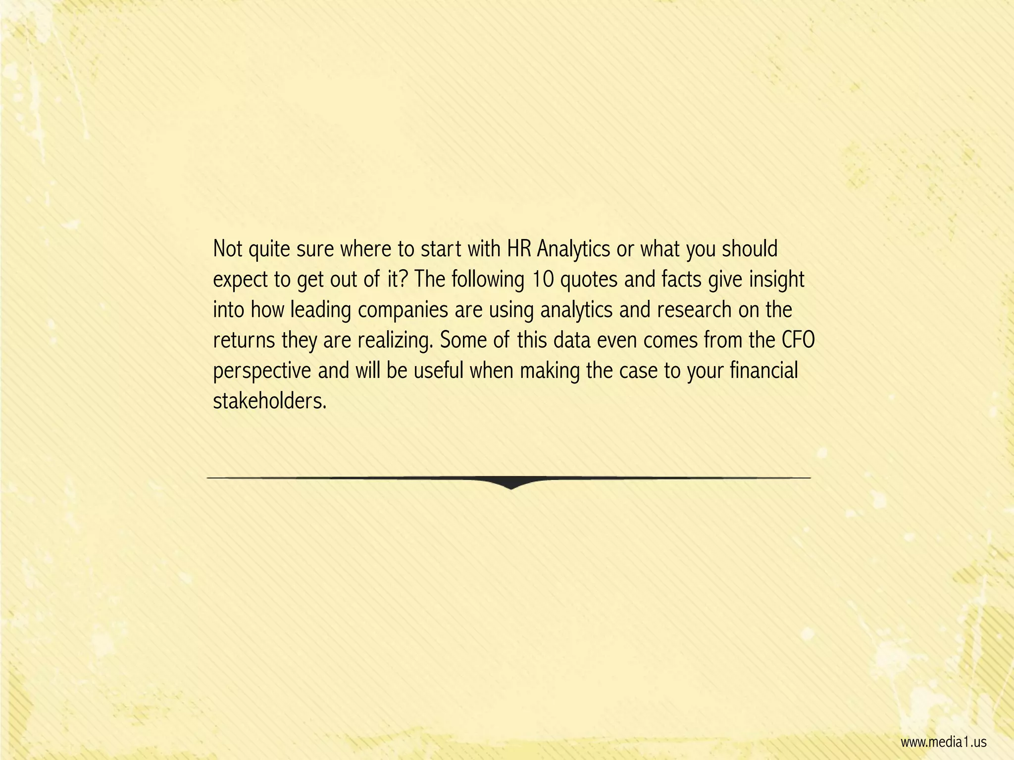 Not quite sure where to start with HR Analytics or what you should
expect to get out of it? The following 10 quotes and facts give insight
into how leading companies are using analytics and research on the
returns they are realizing. Some of this data even comes from the CFO
perspective and will be useful when making the case to your financial
stakeholders.

www.media1.us

 