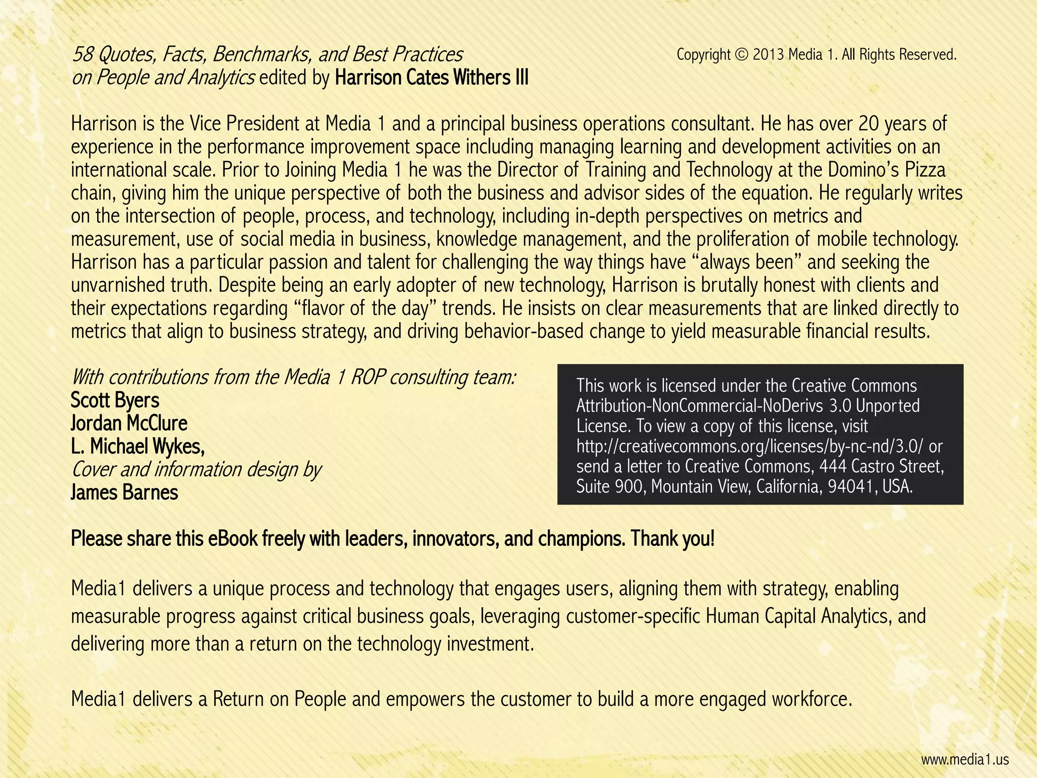 58 Quotes, Facts, Benchmarks, and Best Practices
on People and Analytics edited by Harrison Cates Withers III

Copyright © 2013 Media 1. All Rights Reserved.

Harrison is the Vice President at Media 1 and a principal business operations consultant. He has over 20 years of
experience in the performance improvement space including managing learning and development activities on an
international scale. Prior to Joining Media 1 he was the Director of Training and Technology at the Domino’s Pizza
chain, giving him the unique perspective of both the business and advisor sides of the equation. He regularly writes
on the intersection of people, process, and technology, including in-depth perspectives on metrics and
measurement, use of social media in business, knowledge management, and the proliferation of mobile technology.
Harrison has a particular passion and talent for challenging the way things have “always been” and seeking the
unvarnished truth. Despite being an early adopter of new technology, Harrison is brutally honest with clients and
their expectations regarding “flavor of the day” trends. He insists on clear measurements that are linked directly to
metrics that align to business strategy, and driving behavior-based change to yield measurable financial results.

With contributions from the Media 1 ROP consulting team:
Scott Byers
Jordan McClure
L. Michael Wykes,

Cover and information design by
James Barnes

This work is licensed under the Creative Commons
Attribution-NonCommercial-NoDerivs 3.0 Unported
License. To view a copy of this license, visit
http://creativecommons.org/licenses/by-nc-nd/3.0/ or
send a letter to Creative Commons, 444 Castro Street,
Suite 900, Mountain View, California, 94041, USA.

Please share this eBook freely with leaders, innovators, and champions. Thank you!

Media1 delivers a unique process and technology that engages users, aligning them with strategy, enabling
measurable progress against critical business goals, leveraging customer-specific Human Capital Analytics, and
delivering more than a return on the technology investment.
Media1 delivers a Return on People and empowers the customer to build a more engaged workforce.
www.media1.us

 