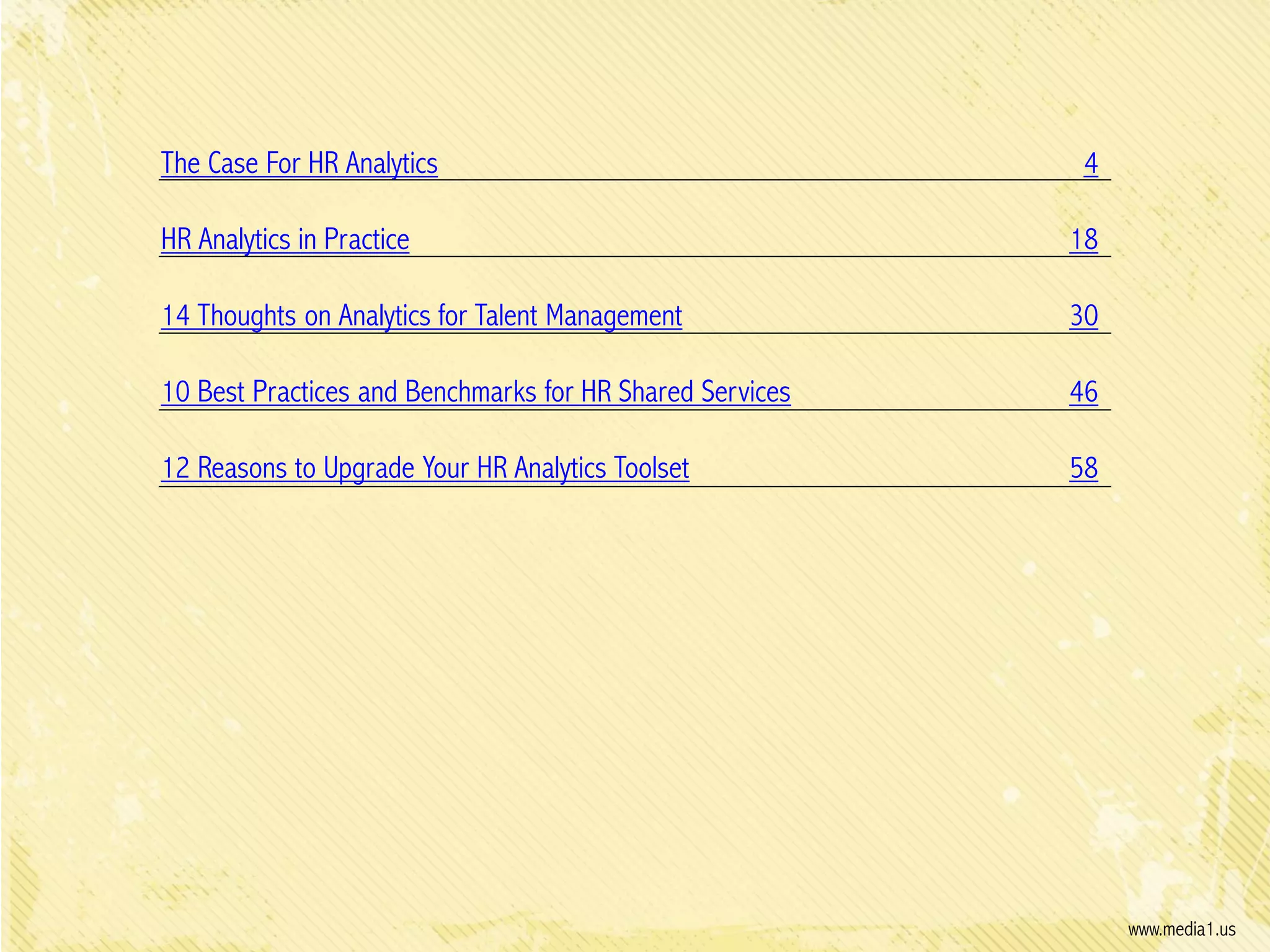 The Case For HR Analytics

4

HR Analytics in Practice

18

14 Thoughts on Analytics for Talent Management

30

10 Best Practices and Benchmarks for HR Shared Services

46

12 Reasons to Upgrade Your HR Analytics Toolset

58

www.media1.us

 