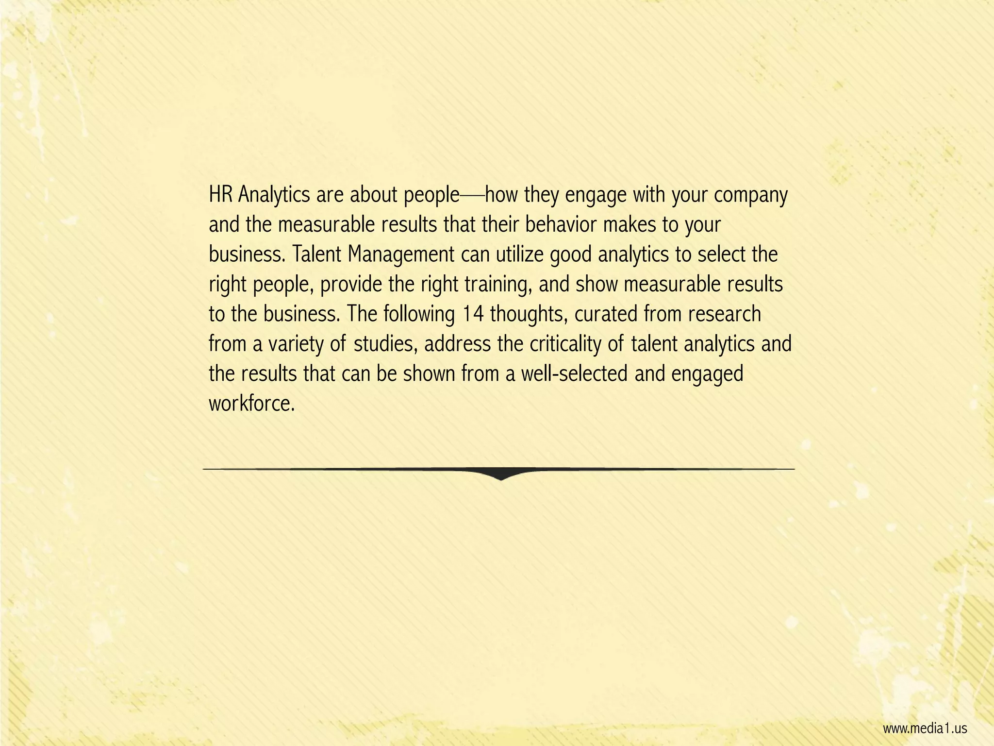 HR Analytics are about people—how they engage with your company
and the measurable results that their behavior makes to your
business. Talent Management can utilize good analytics to select the
right people, provide the right training, and show measurable results
to the business. The following 14 thoughts, curated from research
from a variety of studies, address the criticality of talent analytics and
the results that can be shown from a well-selected and engaged
workforce.

www.media1.us

 