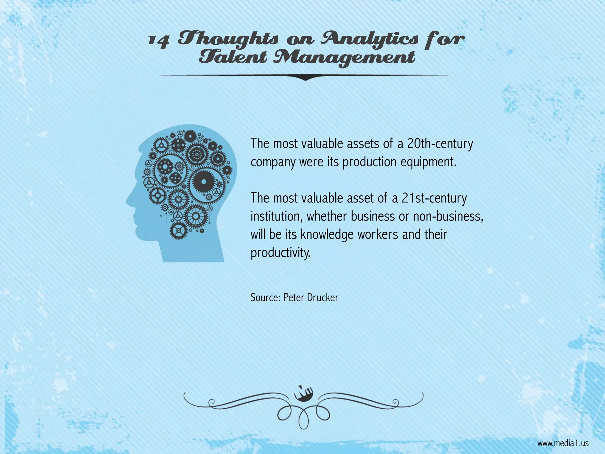 14 Thoughts on Analytics for
Talent Management

The most valuable assets of a 20th-century
company were its production equipment.
The most valuable asset of a 21st-century
institution, whether business or non-business,
will be its knowledge workers and their
productivity.
Source: Peter Drucker

www.media1.us

 