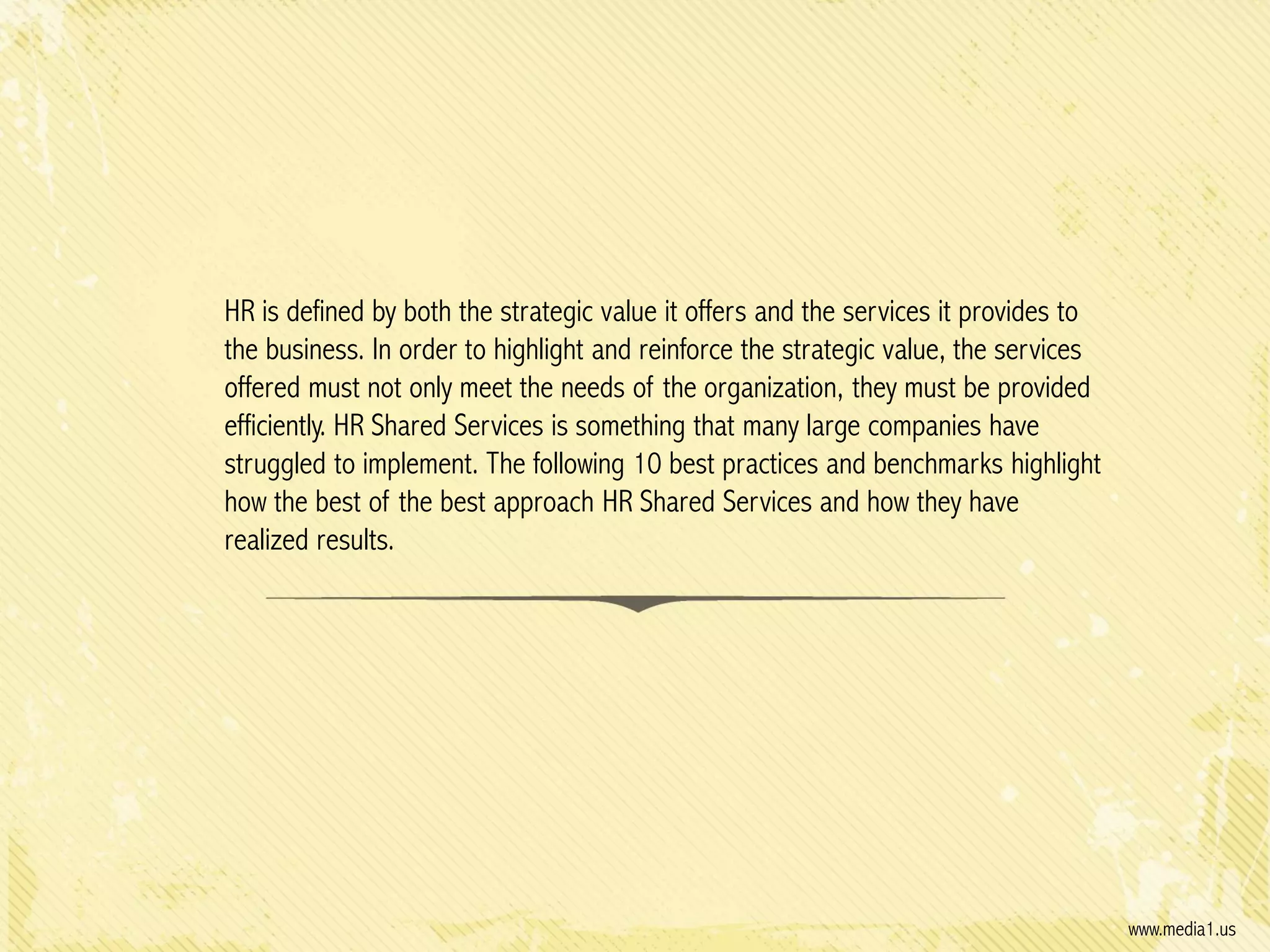 HR is defined by both the strategic value it offers and the services it provides to
the business. In order to highlight and reinforce the strategic value, the services
offered must not only meet the needs of the organization, they must be provided
efficiently. HR Shared Services is something that many large companies have
struggled to implement. The following 10 best practices and benchmarks highlight
how the best of the best approach HR Shared Services and how they have
realized results.

www.media1.us

 