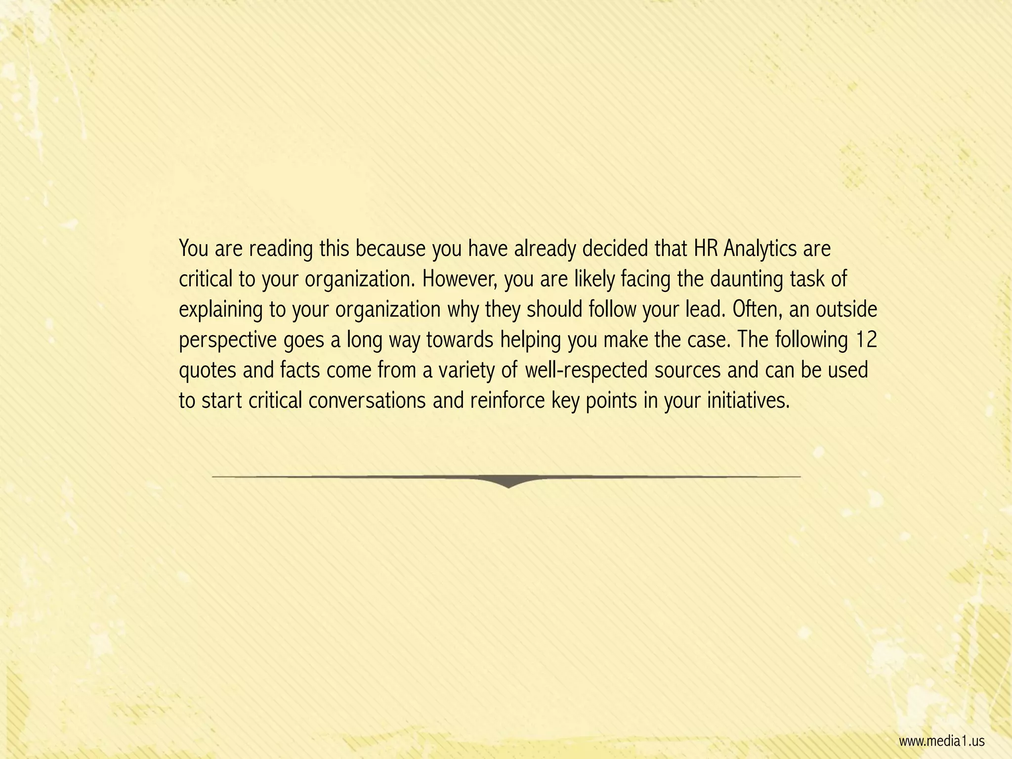You are reading this because you have already decided that HR Analytics are
critical to your organization. However, you are likely facing the daunting task of
explaining to your organization why they should follow your lead. Often, an outside
perspective goes a long way towards helping you make the case. The following 12
quotes and facts come from a variety of well-respected sources and can be used
to start critical conversations and reinforce key points in your initiatives.

www.media1.us

 